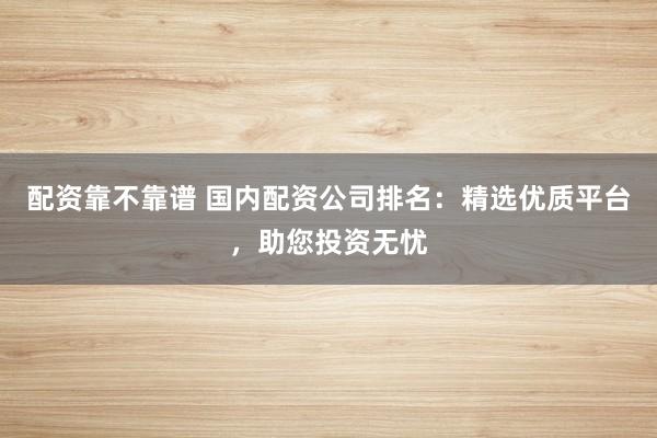 配资靠不靠谱 国内配资公司排名：精选优质平台，助您投资无忧