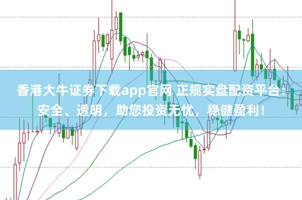 香港大牛证券下载app官网 正规实盘配资平台：安全、透明，助您投资无忧，稳健盈利！