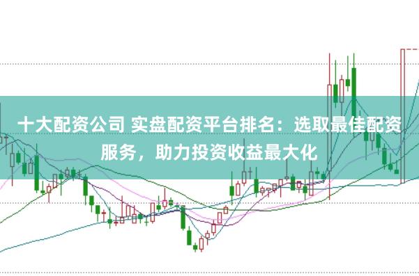 十大配资公司 实盘配资平台排名：选取最佳配资服务，助力投资收益最大化