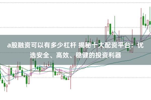 a股融资可以有多少杠杆 揭秘十大配资平台：优选安全、高效、稳健的投资利器