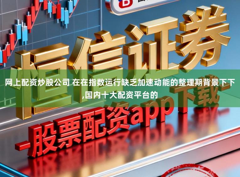 网上配资炒股公司 在在指数运行缺乏加速动能的整理期背景下下,国内十大配资平台的