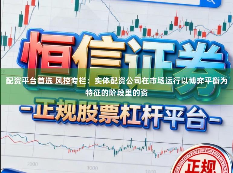 配资平台首选 风控专栏：实体配资公司在市场运行以博弈平衡为特征的阶段里的资