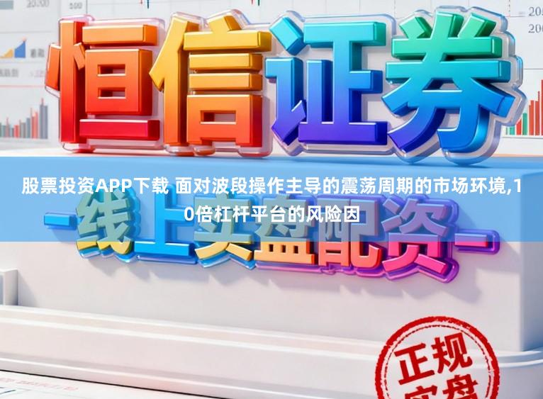 股票投资APP下载 面对波段操作主导的震荡周期的市场环境,10倍杠杆平台的风险因
