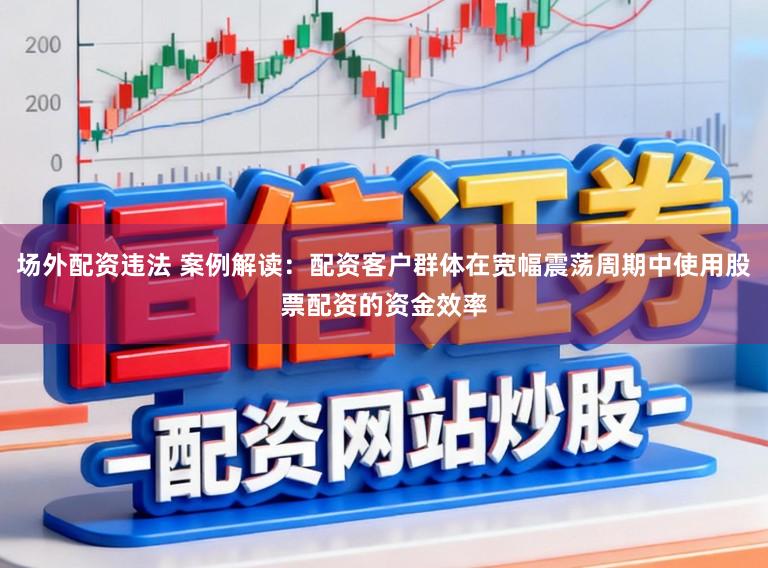 场外配资违法 案例解读：配资客户群体在宽幅震荡周期中使用股票配资的资金效率