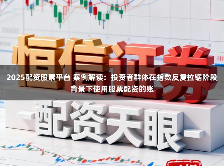 2025配资股票平台 案例解读：投资者群体在指数反复拉锯阶段背景下使用股票配资的账