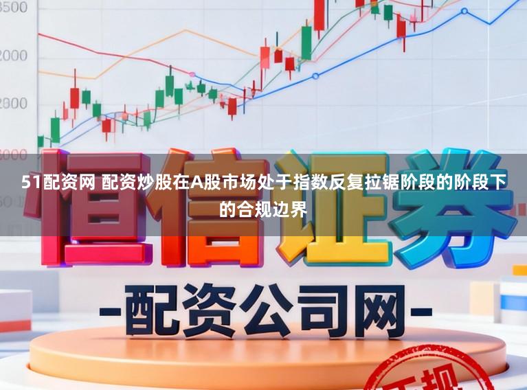 51配资网 配资炒股在A股市场处于指数反复拉锯阶段的阶段下的合规边界