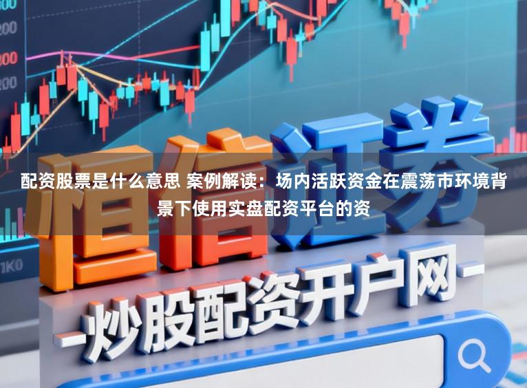 配资股票是什么意思 案例解读：场内活跃资金在震荡市环境背景下使用实盘配资平台的资