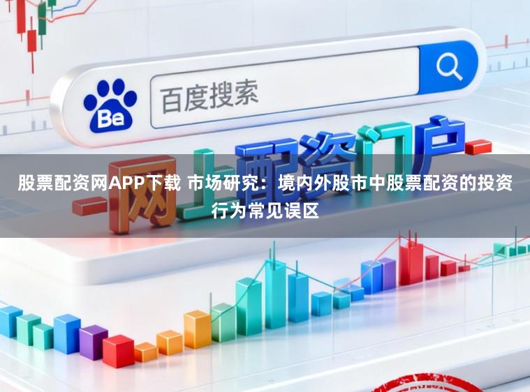 股票配资网APP下载 市场研究：境内外股市中股票配资的投资行为常见误区